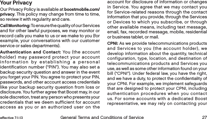  26 General Terms and Conditions of Service  effective 7-1-13 eﬀective 7-1-13  General Terms and Conditions of Service 27Your PrivacyOur Privacy Policy is available at boostmobile.com/privacy. This policy may change from time to time, so review it with regularity and care.Call Monitoring: To ensure the quality of our Services and for other lawful purposes, we may monitor or record calls you make to us or we make to you (for example, your conversations with our customer service or sales departments).Authentication and Contact: You (the account holder) may password protect your account information by establishing a personal identification number (“PIN”). You may also set a backup security question and answer in the event you forget your PIN. You agree to protect your PIN, passwords, and other account access credentials like your backup security question from loss or disclosure. You further agree that Boost may, in our sole discretion, treat any person who presents your credentials that we deem sufficient for account access as you or an authorized user on the account for disclosure of information or changes in Service. You agree that we may contact you for Service-related reasons through the contact information that you provide, through the Services or Devices to which you subscribe, or through other available means, including text message, email, fax, recorded message, mobile, residential or business tablet, or mail.   CPNI: As we provide telecommunications products and Services to you (the account holder), we develop information about the quantity, technical configuration, type, location, and destination of telecommunications products and Services you use, as well as some other information found on your bill (“CPNI”). Under federal law, you have the right, and we have a duty, to protect the confidentiality of your CPNI. For example, we implement safeguards that are designed to protect your CPNI, including authentication procedures when you contact us. For some accounts with a dedicated Boost representative, we may rely on contacting your 