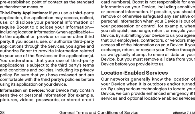  28 General Terms and Conditions of Service  effective 7-1-13pre-established point of contact as the standard authentication measure.Third-Party Applications: If you use a third-party application, the application may access, collect, use, or disclose your personal information or require Boost to disclose your information—including location information (when applicable)—to the application provider or some other third party. If you access, use, or authorize third-party applications through the Services, you agree and authorize Boost to provide information related to your use of the Services or the application(s). You understand that your use of third-party applications is subject to the third party’s terms and conditions and policies, including its privacy policy. Be sure that you have reviewed and are comfortable with the third party’s policies before using its application on your device.Information on Devices: Your Device may contain sensitive or personal information (for example, pictures, videos, passwords, or stored credit card numbers). Boost is not responsible for any information on your Device, including sensitive or personal information. If possible, you should remove or otherwise safeguard any sensitive or personal information when your Device is out of your possession or control, for example, when you relinquish, exchange, return, or recycle your Device. By submitting your Device to us, you agree that our employees, contractors, or vendors may access all of the information on your Device. If you exchange, return, or recycle your Device through us, we typically attempt to erase all data on your Device, but you must remove all data from your Device before you provide it to us.Location-Enabled ServicesOur networks generally know the location of your Device when it is outdoors and/or turned on. By using various technologies to locate your Device, we can provide enhanced emergency 911 services and optional location-enabled services 