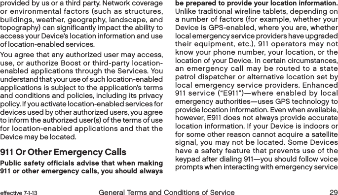 28 General Terms and Conditions of Service  effective 7-1-13 eﬀective 7-1-13  General Terms and Conditions of Service 29provided by us or a third party. Network coverage or environmental factors (such as structures, buildings, weather, geography, landscape, and topography) can significantly impact the ability to access your Device’s location information and use of location-enabled services.You agree that any authorized user may access, use, or authorize Boost or third-party location-enabled applications through the Services. You understand that your use of such location-enabled applications is subject to the application’s terms and conditions and policies, including its privacy policy. If you activate location-enabled services for devices used by other authorized users, you agree to inform the authorized user(s) of the terms of use for location-enabled applications and that the Device may be located.911 Or Other Emergency CallsPublic safety officials advise that when making 911 or other emergency calls, you should always be prepared to provide your location information. Unlike traditional wireline tablets, depending on a number of factors (for example, whether your Device is GPS-enabled, where you are, whether local emergency service providers have upgraded their equipment, etc.), 911 operators may not know your phone number, your location, or the location of your Device. In certain circumstances, an emergency call may be routed to a state patrol dispatcher or alternative location set by local emergency service providers. Enhanced 911 service (“E911”)—where enabled by local emergency authorities—uses GPS technology to provide location information. Even when available, however, E911 does not always provide accurate location information. If your Device is indoors or for some other reason cannot acquire a satellite signal, you may not be located. Some Devices have a safety feature that prevents use of the keypad after dialing 911—you should follow voice prompts when interacting with emergency service 