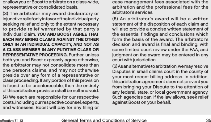  34 General Terms and Conditions of Service  effective 7-1-13 eﬀective 7-1-13  General Terms and Conditions of Service 35or allow you or Boost to arbitrate on a class-wide, representative or consolidated basis. (3) The arbitrator may award declaratory or injunctive relief only in favor of the individual party seeking relief and only to the extent necessary to provide relief warranted by that party’s individual claim. YOU AND BOOST AGREE THAT EACH MAY BRING CLAIMS AGAINST THE OTHER ONLY IN AN INDIVIDUAL CAPACITY, AND NOT AS A CLASS MEMBER IN ANY PUTATIVE CLASS OR REPRESENTATIVE PROCEEDING. Further, unless both you and Boost expressly agree otherwise, the arbitrator may not consolidate more than one person’s claims, and may not otherwise preside over any form of a representative or class proceeding. If any portion of this provision is found to be unenforceable, then the entirety of this arbitration provision shall be null and void.(4) We each are responsible for our respective costs, including our respective counsel, experts, and witnesses. Boost will pay for any filing or case management fees associated with the arbitration and the professional fees for the arbitrator’s services. (5) An arbitrator’s award will be a written statement of the disposition of each claim and will also provide a concise written statement of the essential findings and conclusions which form the basis of the award. The arbitrator’s decision and award is final and binding, with some limited court review under the FAA, and judgment on the award may be entered in any court with jurisdiction.(6) As an alternative to arbitration, we may resolve Disputes in small claims court in the county of your most recent billing address. In addition, this arbitration agreement does not prevent you from bringing your Dispute to the attention of any federal, state, or local government agency. Such agencies can, if the law allows, seek relief against Boost on your behalf.