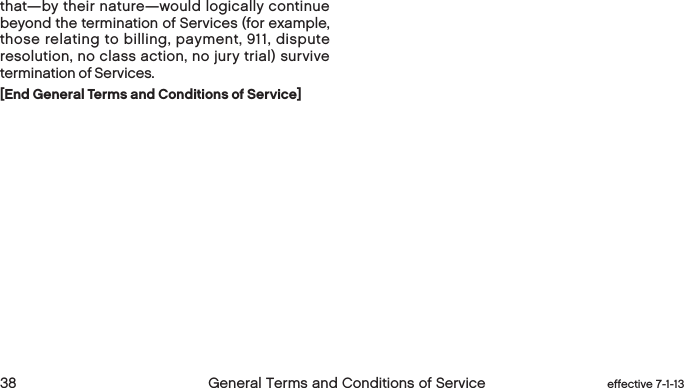  38 General Terms and Conditions of Service  effective 7-1-13that—by their nature—would logically continue beyond the termination of Services (for example, those relating to billing, payment, 911, dispute resolution, no class action, no jury trial) survive termination of Services.[End General Terms and Conditions of Service]