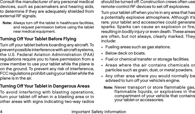  4 Important Safety InformationConsult the manufacturer of any personal medical devices, such as pacemakers and hearing aids, to determine if they are adequately shielded from external RF signals.Note:  Always turn off the tablet in healthcare facilities, and request permission before using the tablet near medical equipment.Turning Off Your Tablet Before FlyingTurn off your tablet before boarding any aircraft. To prevent possible interference with aircraft systems, the U.S. Federal Aviation Administration (FAA) regulations require you to have permission from a crew member to use your tablet while the plane is on the ground. To prevent any risk of interference, FCC regulations prohibit using your tablet while the plane is in the air.Turning Off Your Tablet in Dangerous AreasTo avoid interfering with blasting operations, turn your tablet off when in a blasting area or in other areas with signs indicating two-way radios should be turned off. Construction crews often use remote-control RF devices to set off explosives.Turn your tablet off when you’re in any area that has a potentially explosive atmosphere. Although it’s rare, your tablet and accessories could generate sparks. Sparks can cause an explosion or fire, resulting in bodily injury or even death. These areas are often, but not always, clearly marked. They include: +Fueling areas such as gas stations. +Below deck on boats. +Fuel or chemical transfer or storage facilities. +Areas where the air contains chemicals or particles such as grain, dust, or metal powders. +Any other area where you would normally be advised to turn off your vehicle’s engine.Note:  Never transport or store flammable gas, flammable liquids, or explosives in the compartment of your vehicle that contains yourtablet or accessories.