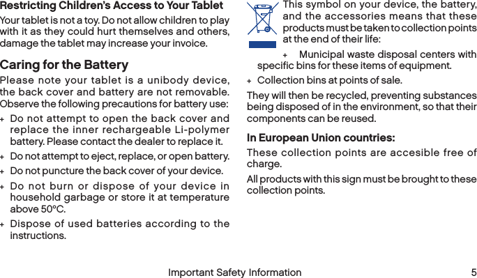  4 Important Safety Information  Important Safety Information  5Restricting Children’s Access to Your TabletYour tablet is not a toy. Do not allow children to play with it as they could hurt themselves and others, damage the tablet may increase your invoice.Caring for the BatteryPlease note your tablet is a unibody device, the back cover and battery are not removable. Observe the following precautions for battery use: +Do not attempt to open the back cover and replace the inner rechargeable Li-polymer battery. Please contact the dealer to replace it. +Do not attempt to eject, replace, or open battery. +Do not puncture the back cover of your device. +Do not burn or dispose of your device in household garbage or store it at temperature above 50°C. +Dispose of used batteries according to the instructions.This symbol on your device, the battery, and the accessories means that these products must be taken to collection points at the end of their life: +Municipal waste disposal centers with specific bins for these items of equipment. +Collection bins at points of sale.They will then be recycled, preventing substances being disposed of in the environment, so that their components can be reused.In European Union countries:These collection points are accesible free of charge.All products with this sign must be brought to these collection points.