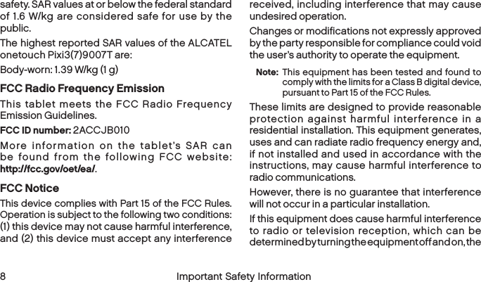  8 Important Safety Informationsafety. SAR values at or below the federal standard of 1.6 W/kg are considered safe for use by the public. The highest reported SAR values of the ALCATEL onetouch Pixi3(7)9007T are:Body-worn: 1.39 W/kg (1 g)FCC Radio Frequency EmissionThis tablet meets the FCC Radio Frequency Emission Guidelines. FCC ID number: 2ACCJB010 More information on the tablet’s SAR can be found from the following FCC website:  http://fcc.gov/oet/ea/.FCC NoticeThis device complies with Part 15 of the FCC Rules. Operation is subject to the following two conditions:  (1) this device may not cause harmful interference,  and (2) this device must accept any interference received, including interference that may cause undesired operation.Changes or modifications not expressly approved by the party responsible for compliance could void the user’s authority to operate the equipment.Note:  This equipment has been tested and found to comply with the limits for a Class B digital device, pursuant to Part 15 of the FCC Rules.These limits are designed to provide reasonable protection against harmful interference in a residential installation. This equipment generates, uses and can radiate radio frequency energy and, if not installed and used in accordance with the instructions, may cause harmful interference to radio communications.However, there is no guarantee that interference will not occur in a particular installation.If this equipment does cause harmful interference to radio or television reception, which can be determined by turning the equipment off and on, the 