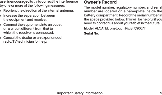  8 Important Safety Information  Important Safety Information  9user is encouraged to try to correct the interference by one or more of the followingmeasures: +Reorient the direction of the internal antenna. +Increase the separation between the equipment and receiver. +Connect the equipment into an outlet on a circuit different from that to which the receiver isconnected. +Consult the dealer or an experienced radio/TV technician for help.Owner’s RecordThe model number, regulatory number, and serial number are located on a nameplate inside the battery compartment. Record the serial number in the space provided below. This will be helpful if you need to contact us about your tablet in thefuture.Model: ALCATEL onetouch Pixi3(7)9007TSerial No.: 