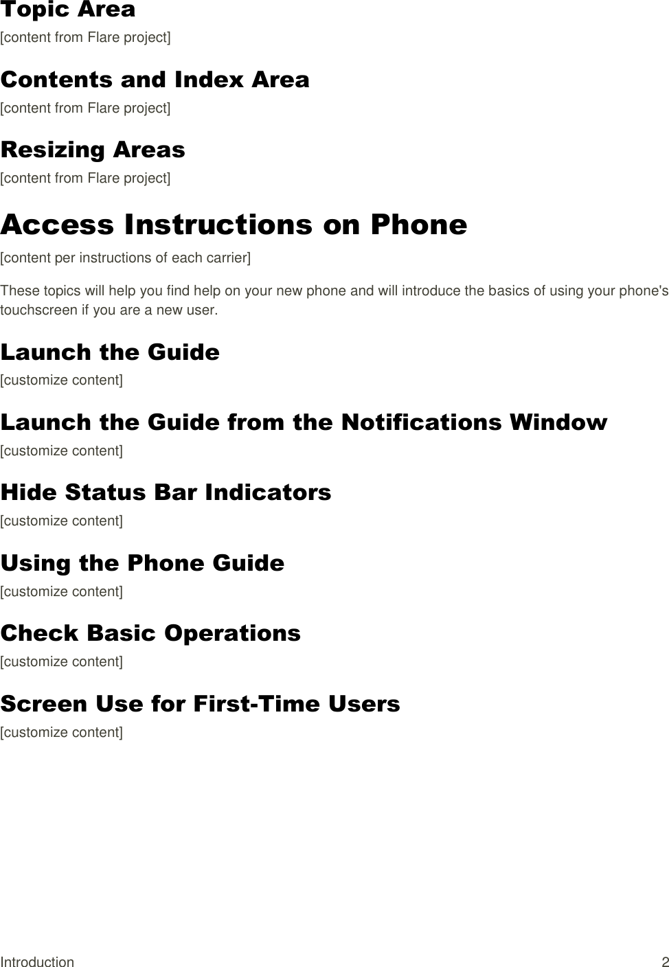 Introduction  2 Topic Area [content from Flare project] Contents and Index Area [content from Flare project] Resizing Areas [content from Flare project] Access Instructions on Phone  [content per instructions of each carrier] These topics will help you find help on your new phone and will introduce the basics of using your phone&apos;s touchscreen if you are a new user. Launch the Guide [customize content] Launch the Guide from the Notifications Window [customize content] Hide Status Bar Indicators [customize content] Using the Phone Guide [customize content] Check Basic Operations [customize content] Screen Use for First-Time Users [customize content] 