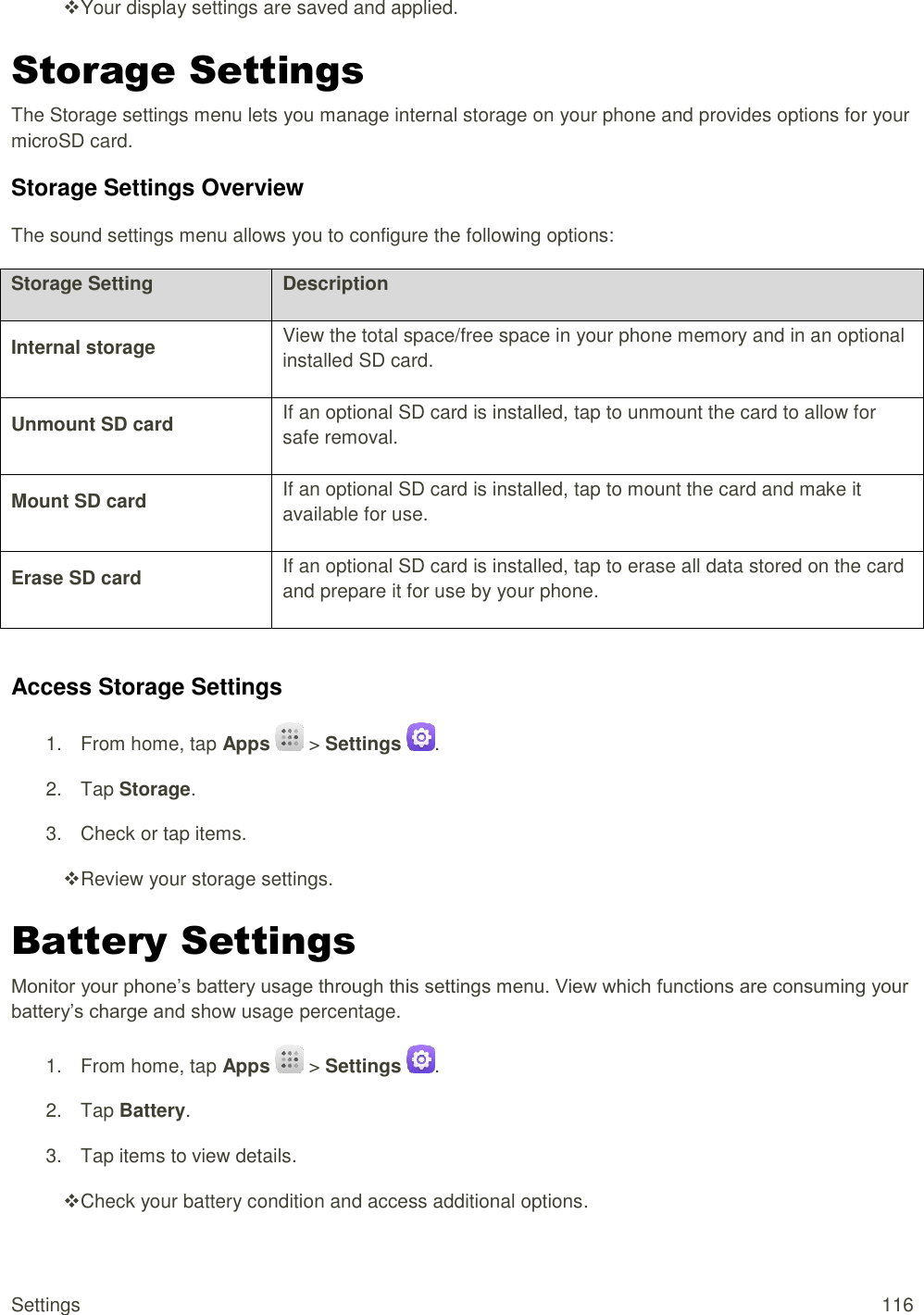 Settings  116  Your display settings are saved and applied. Storage Settings The Storage settings menu lets you manage internal storage on your phone and provides options for your microSD card. Storage Settings Overview The sound settings menu allows you to configure the following options: Storage Setting Description Internal storage View the total space/free space in your phone memory and in an optional installed SD card. Unmount SD card If an optional SD card is installed, tap to unmount the card to allow for safe removal. Mount SD card If an optional SD card is installed, tap to mount the card and make it available for use. Erase SD card If an optional SD card is installed, tap to erase all data stored on the card and prepare it for use by your phone.  Access Storage Settings 1.  From home, tap Apps   &gt; Settings  . 2.  Tap Storage. 3.  Check or tap items.  Review your storage settings. Battery Settings Monitor your phone’s battery usage through this settings menu. View which functions are consuming your battery’s charge and show usage percentage. 1.  From home, tap Apps   &gt; Settings  . 2.  Tap Battery. 3.  Tap items to view details.   Check your battery condition and access additional options. 