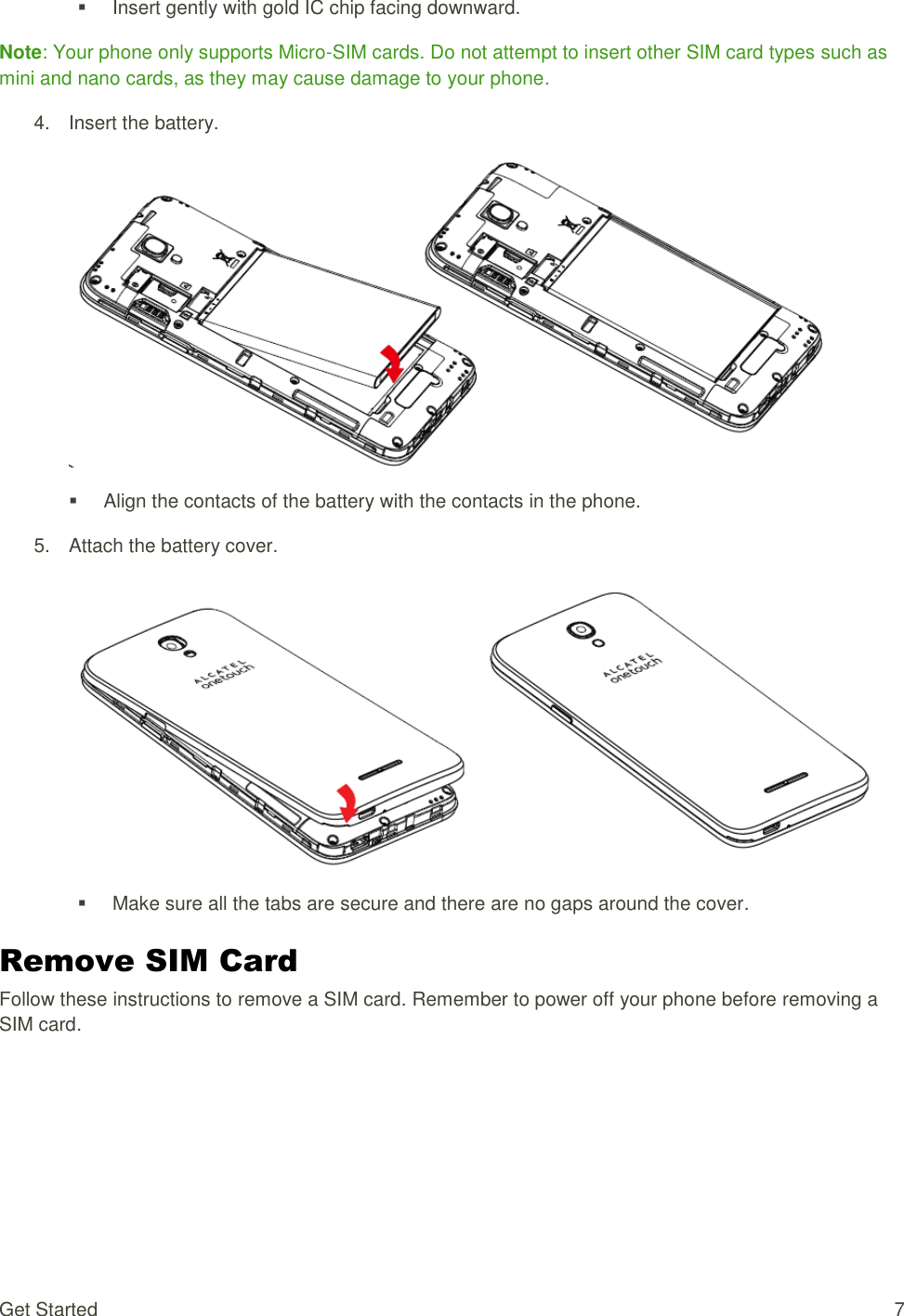 Get Started  7   Insert gently with gold IC chip facing downward. Note: Your phone only supports Micro-SIM cards. Do not attempt to insert other SIM card types such as mini and nano cards, as they may cause damage to your phone. 4.  Insert the battery.     Align the contacts of the battery with the contacts in the phone. 5.  Attach the battery cover.     Make sure all the tabs are secure and there are no gaps around the cover. Remove SIM Card Follow these instructions to remove a SIM card. Remember to power off your phone before removing a SIM card. 