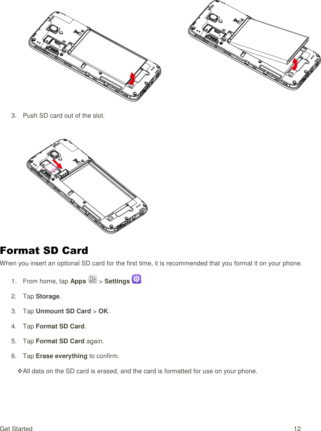 Get Started  12  3.  Push SD card out of the slot.   Format SD Card When you insert an optional SD card for the first time, it is recommended that you format it on your phone. 1.  From home, tap Apps  &gt; Settings  . 2.  Tap Storage. 3.  Tap Unmount SD Card &gt; OK.  4.  Tap Format SD Card. 5.  Tap Format SD Card again. 6.  Tap Erase everything to confirm.  All data on the SD card is erased, and the card is formatted for use on your phone. 