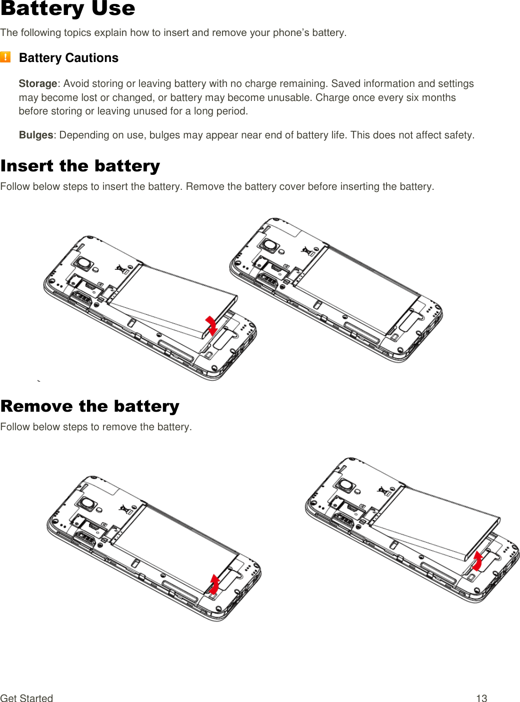 Get Started  13 Battery Use The following topics explain how to insert and remove your phone’s battery.  Battery Cautions Storage: Avoid storing or leaving battery with no charge remaining. Saved information and settings may become lost or changed, or battery may become unusable. Charge once every six months before storing or leaving unused for a long period. Bulges: Depending on use, bulges may appear near end of battery life. This does not affect safety. Insert the battery Follow below steps to insert the battery. Remove the battery cover before inserting the battery.   Remove the battery Follow below steps to remove the battery.   