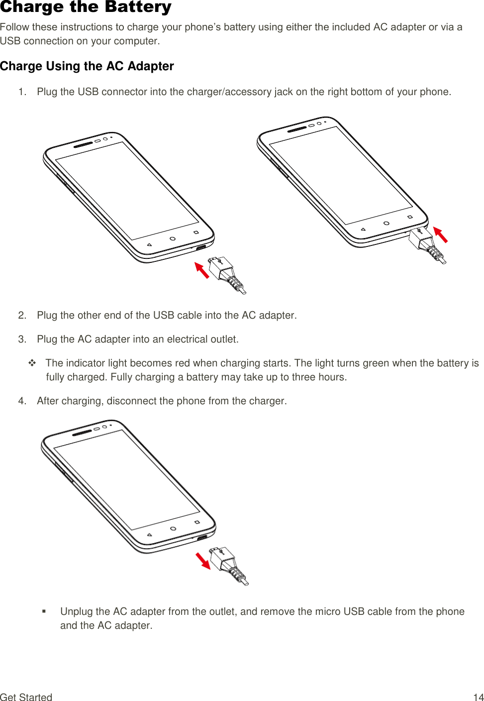 Get Started  14 Charge the Battery Follow these instructions to charge your phone’s battery using either the included AC adapter or via a USB connection on your computer. Charge Using the AC Adapter 1.  Plug the USB connector into the charger/accessory jack on the right bottom of your phone.  2.  Plug the other end of the USB cable into the AC adapter. 3.  Plug the AC adapter into an electrical outlet.      The indicator light becomes red when charging starts. The light turns green when the battery is fully charged. Fully charging a battery may take up to three hours. 4.  After charging, disconnect the phone from the charger.    Unplug the AC adapter from the outlet, and remove the micro USB cable from the phone and the AC adapter. 