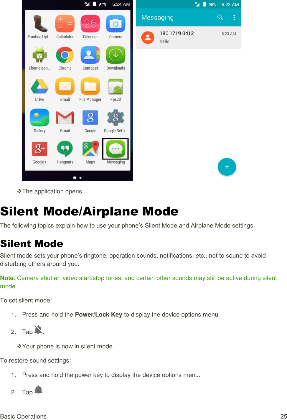 Basic Operations  25      The application opens. Silent Mode/Airplane Mode The following topics explain how to use your phone’s Silent Mode and Airplane Mode settings. Silent Mode Silent mode sets your phone’s ringtone, operation sounds, notifications, etc., not to sound to avoid disturbing others around you. Note: Camera shutter, video start/stop tones, and certain other sounds may still be active during silent mode. To set silent mode: 1.  Press and hold the Power/Lock Key to display the device options menu. 2.  Tap  .  Your phone is now in silent mode. To restore sound settings: 1.  Press and hold the power key to display the device options menu. 2.  Tap  . 