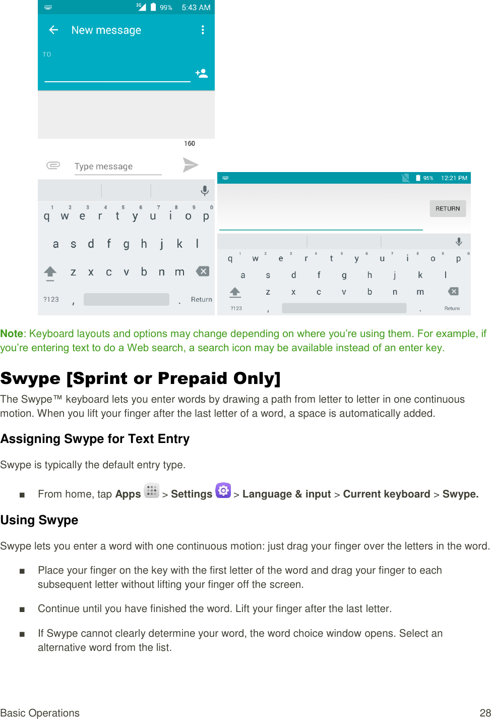 Basic Operations  28    Note: Keyboard layouts and options may change depending on where you’re using them. For example, if you’re entering text to do a Web search, a search icon may be available instead of an enter key. Swype [Sprint or Prepaid Only] The Swype™ keyboard lets you enter words by drawing a path from letter to letter in one continuous motion. When you lift your finger after the last letter of a word, a space is automatically added. Assigning Swype for Text Entry Swype is typically the default entry type. ■  From home, tap Apps   &gt; Settings   &gt; Language &amp; input &gt; Current keyboard &gt; Swype. Using Swype Swype lets you enter a word with one continuous motion: just drag your finger over the letters in the word. ■  Place your finger on the key with the first letter of the word and drag your finger to each subsequent letter without lifting your finger off the screen. ■  Continue until you have finished the word. Lift your finger after the last letter. ■  If Swype cannot clearly determine your word, the word choice window opens. Select an alternative word from the list. 