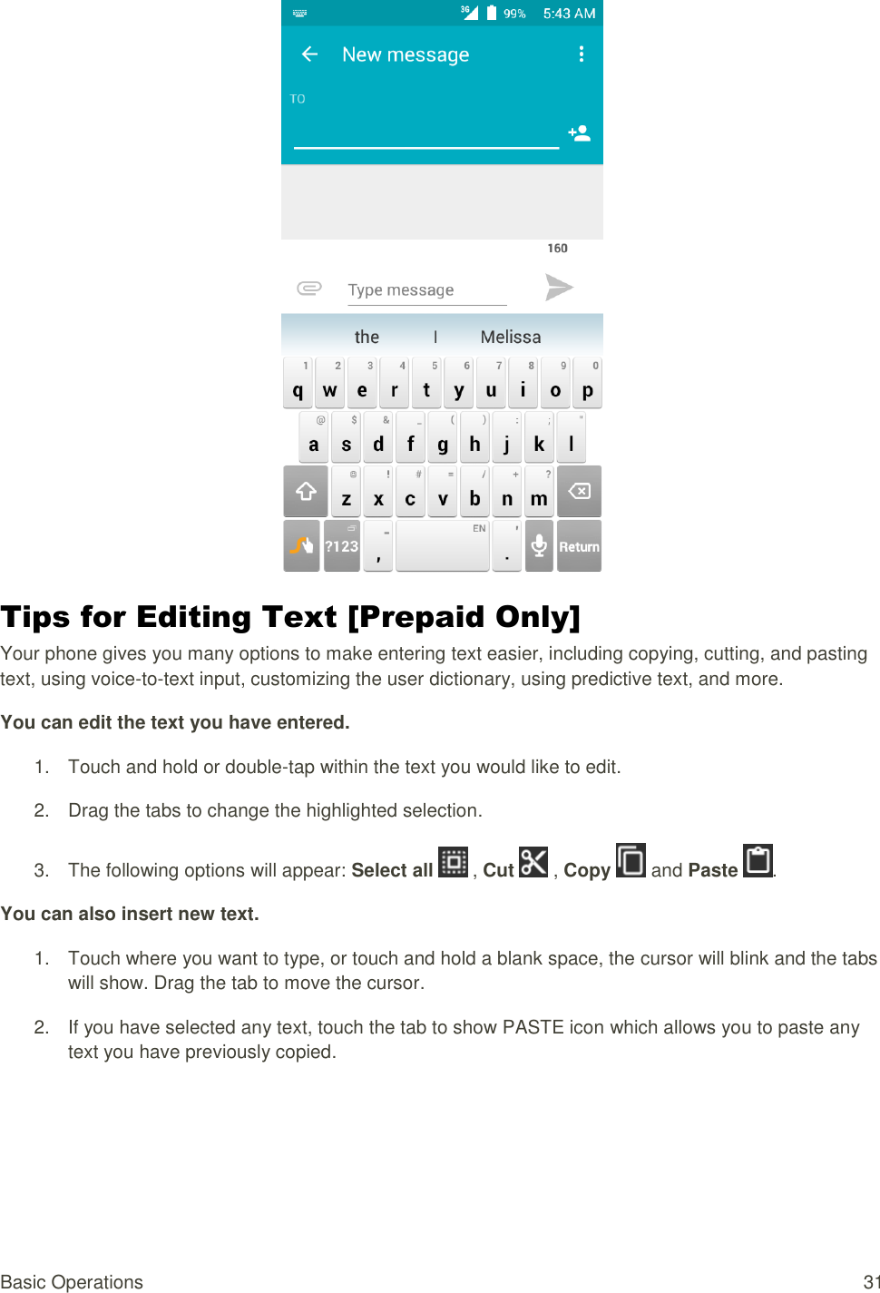 Basic Operations  31  Tips for Editing Text [Prepaid Only] Your phone gives you many options to make entering text easier, including copying, cutting, and pasting text, using voice-to-text input, customizing the user dictionary, using predictive text, and more. You can edit the text you have entered. 1.  Touch and hold or double-tap within the text you would like to edit. 2.  Drag the tabs to change the highlighted selection. 3.  The following options will appear: Select all   , Cut   , Copy   and Paste  . You can also insert new text. 1.  Touch where you want to type, or touch and hold a blank space, the cursor will blink and the tabs will show. Drag the tab to move the cursor. 2.  If you have selected any text, touch the tab to show PASTE icon which allows you to paste any text you have previously copied.  