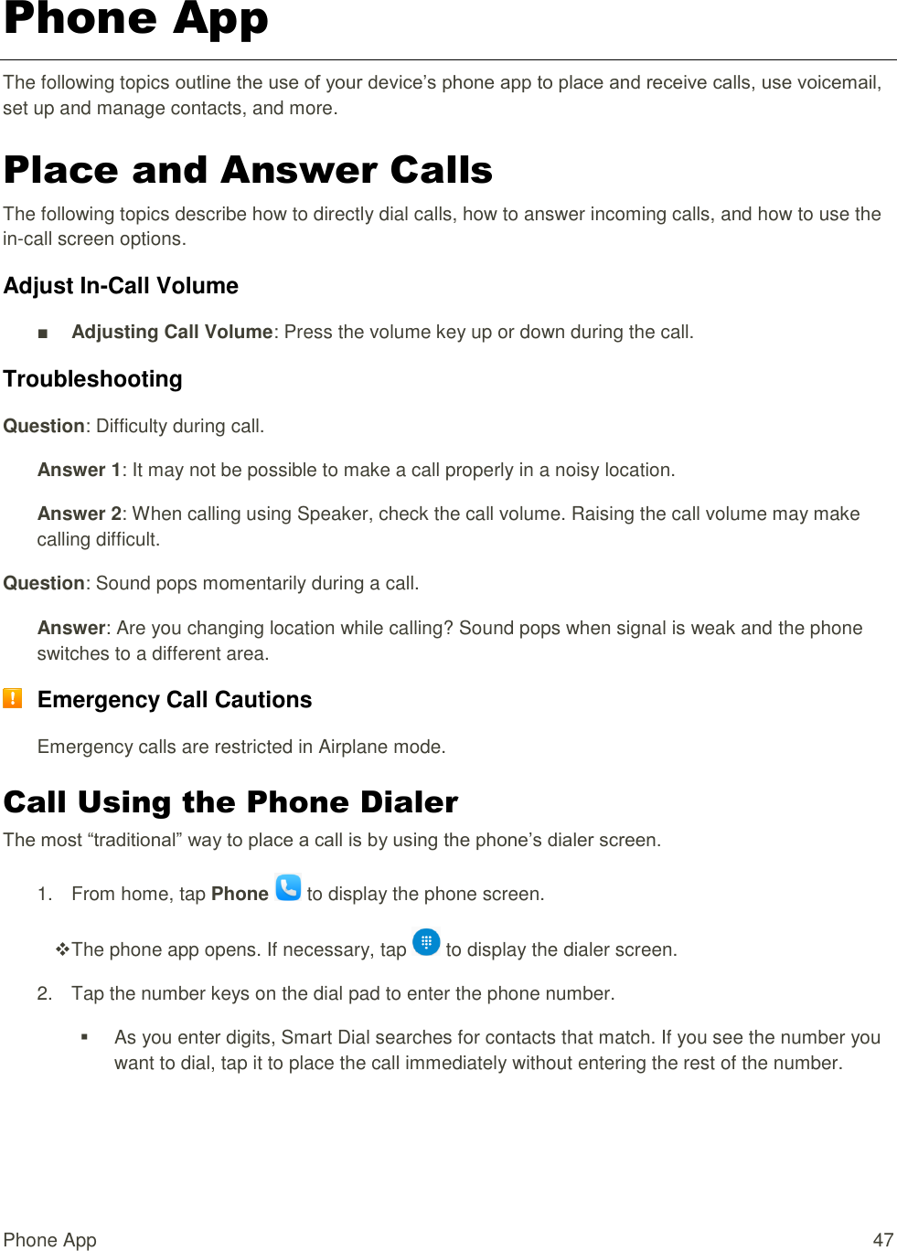 Phone App  47 Phone App The following topics outline the use of your device’s phone app to place and receive calls, use voicemail, set up and manage contacts, and more. Place and Answer Calls The following topics describe how to directly dial calls, how to answer incoming calls, and how to use the in-call screen options. Adjust In-Call Volume ■ Adjusting Call Volume: Press the volume key up or down during the call. Troubleshooting Question: Difficulty during call. Answer 1: It may not be possible to make a call properly in a noisy location. Answer 2: When calling using Speaker, check the call volume. Raising the call volume may make calling difficult. Question: Sound pops momentarily during a call. Answer: Are you changing location while calling? Sound pops when signal is weak and the phone switches to a different area.  Emergency Call Cautions Emergency calls are restricted in Airplane mode. Call Using the Phone Dialer The most “traditional” way to place a call is by using the phone’s dialer screen.  1.  From home, tap Phone   to display the phone screen.  The phone app opens. If necessary, tap   to display the dialer screen.  2.  Tap the number keys on the dial pad to enter the phone number.   As you enter digits, Smart Dial searches for contacts that match. If you see the number you want to dial, tap it to place the call immediately without entering the rest of the number. 