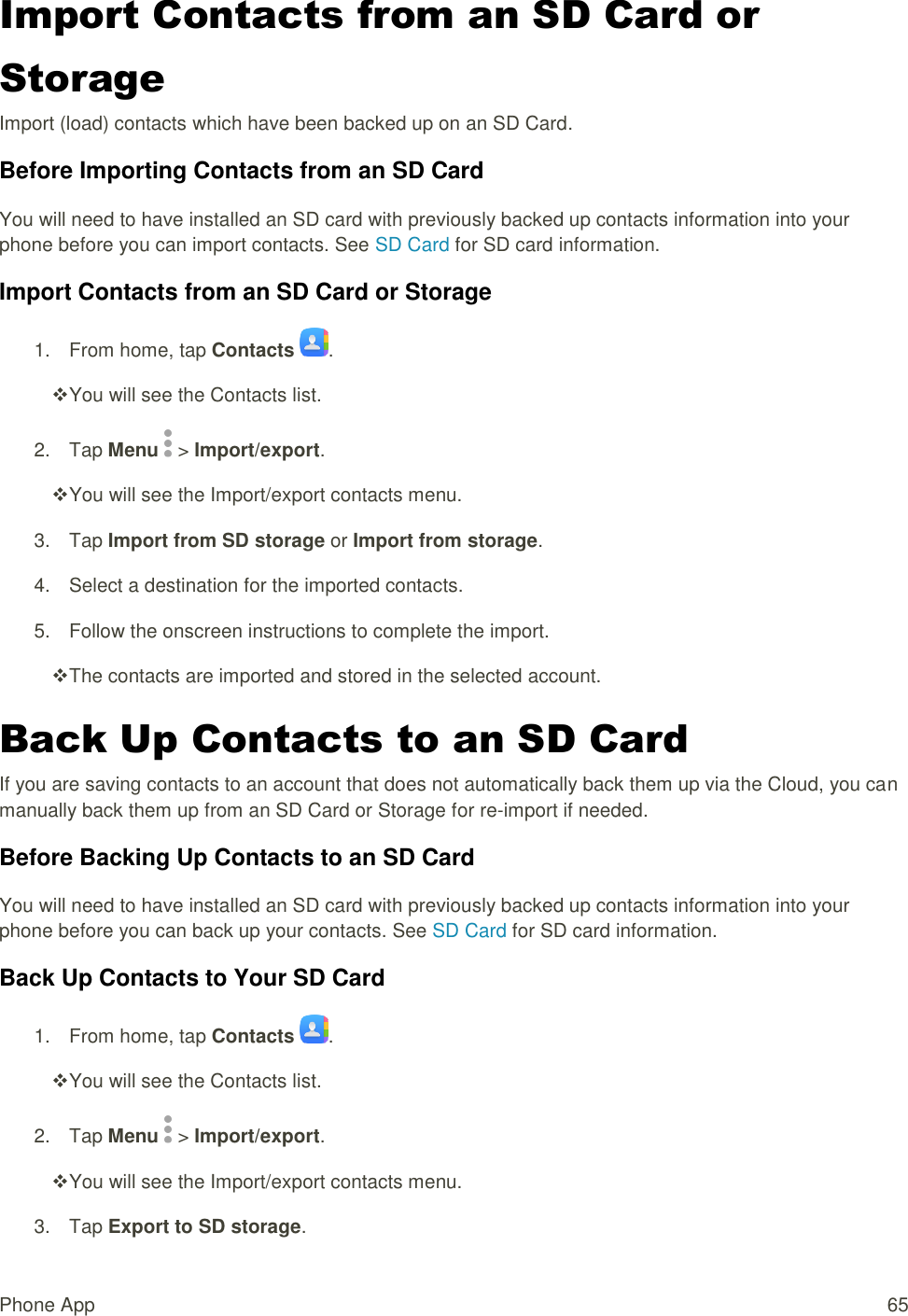 Phone App  65 Import Contacts from an SD Card or Storage  Import (load) contacts which have been backed up on an SD Card. Before Importing Contacts from an SD Card You will need to have installed an SD card with previously backed up contacts information into your phone before you can import contacts. See SD Card for SD card information. Import Contacts from an SD Card or Storage 1.  From home, tap Contacts  .  You will see the Contacts list. 2.  Tap Menu   &gt; Import/export.  You will see the Import/export contacts menu. 3.  Tap Import from SD storage or Import from storage. 4.  Select a destination for the imported contacts. 5.  Follow the onscreen instructions to complete the import.  The contacts are imported and stored in the selected account. Back Up Contacts to an SD Card If you are saving contacts to an account that does not automatically back them up via the Cloud, you can manually back them up from an SD Card or Storage for re-import if needed. Before Backing Up Contacts to an SD Card You will need to have installed an SD card with previously backed up contacts information into your phone before you can back up your contacts. See SD Card for SD card information. Back Up Contacts to Your SD Card 1.  From home, tap Contacts  .  You will see the Contacts list. 2.  Tap Menu   &gt; Import/export.  You will see the Import/export contacts menu. 3.  Tap Export to SD storage. 