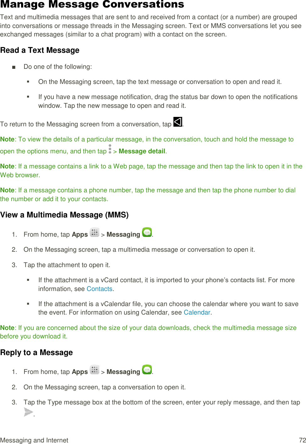 Messaging and Internet  72 Manage Message Conversations Text and multimedia messages that are sent to and received from a contact (or a number) are grouped into conversations or message threads in the Messaging screen. Text or MMS conversations let you see exchanged messages (similar to a chat program) with a contact on the screen. Read a Text Message ■  Do one of the following:   On the Messaging screen, tap the text message or conversation to open and read it.   If you have a new message notification, drag the status bar down to open the notifications window. Tap the new message to open and read it. To return to the Messaging screen from a conversation, tap  . Note: To view the details of a particular message, in the conversation, touch and hold the message to open the options menu, and then tap   &gt; Message detail. Note: If a message contains a link to a Web page, tap the message and then tap the link to open it in the Web browser. Note: If a message contains a phone number, tap the message and then tap the phone number to dial the number or add it to your contacts. View a Multimedia Message (MMS) 1.  From home, tap Apps   &gt; Messaging  . 2.  On the Messaging screen, tap a multimedia message or conversation to open it. 3.  Tap the attachment to open it.    If the attachment is a vCard contact, it is imported to your phone’s contacts list. For more information, see Contacts.    If the attachment is a vCalendar file, you can choose the calendar where you want to save the event. For information on using Calendar, see Calendar. Note: If you are concerned about the size of your data downloads, check the multimedia message size before you download it. Reply to a Message 1.  From home, tap Apps   &gt; Messaging  . 2.  On the Messaging screen, tap a conversation to open it. 3.  Tap the Type message box at the bottom of the screen, enter your reply message, and then tap . 