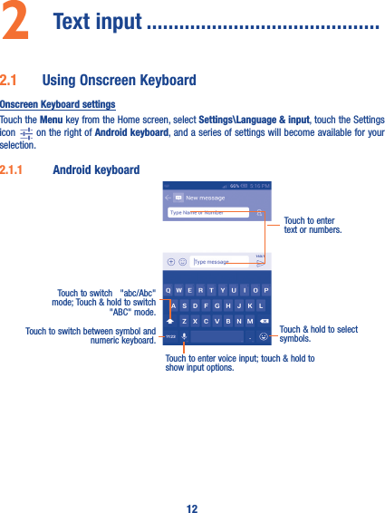 122  Text input �������������������������������������������2�1  Using Onscreen KeyboardOnscreen Keyboard settingsTouch the Menu key from the Home screen, select Settings\Language &amp; input, touch the Settings icon   on the right of Android keyboard, and a series of settings will become available for your selection. 2�1�1  Android keyboardTouch to switch between symbol and numeric keyboard.Touch &amp; hold to select symbols.Touch to enter text or numbers.Touch to enter voice input; touch &amp; hold to show input options.Touch to switch   &quot;abc/Abc&quot; mode; Touch &amp; hold to switch &quot;ABC&quot; mode.