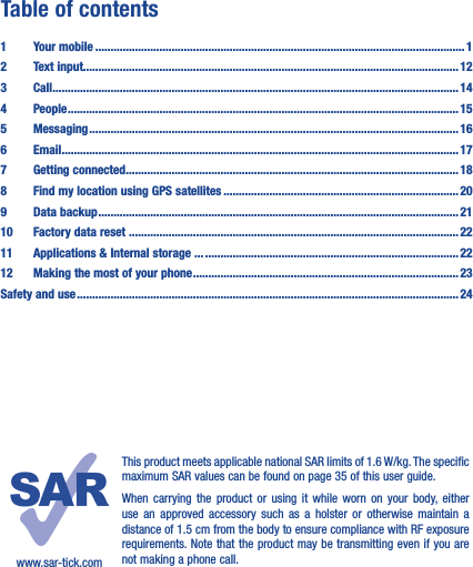 Table of contents1  Your mobile ������������������������������������������������������������������������������������������������������������������������� 12  Text input��������������������������������������������������������������������������������������������������������������������������� 123 Call ������������������������������������������������������������������������������������������������������������������������������������� 144 People ��������������������������������������������������������������������������������������������������������������������������������155 Messaging ������������������������������������������������������������������������������������������������������������������������� 166   Email ���������������������������������������������������������������������������������������������������������������������������������� 177  Getting connected ������������������������������������������������������������������������������������������������������������� 188  Find my location using GPS satellites ����������������������������������������������������������������������������� 209  Data backup ���������������������������������������������������������������������������������������������������������������������� 2110  Factory data reset ������������������������ ������������������������������������������������������������������������������������2211   Applications &amp; Internal storage ��� �����������������������������������������������������������������������������������2212   Making the most of your phone ��������������������������������������������������������������������������������������� 23Safety and use ����������������������������������������������������������������������������������������������������������������������������� 24www.sar-tick.comThis product meets applicable national SAR limits of 1.6 W/kg. The specific maximum SAR values can be found on page 35 of this user guide.When carrying the product or using it while worn on your body, either use an approved accessory such as a holster or otherwise maintain a distance of 1.5 cm from the body to ensure compliance with RF exposure requirements. Note that the product may be transmitting even if you are not making a phone call.