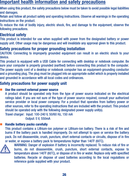 26Important health information and safety precautionsWhen using this product, the safety precautions below must be taken to avoid possible legal liabilities and damages.Retain and follow all product safety and operating instructions. Observe all warnings in the operating instructions on the product.To reduce the risk of bodily injury, electric shock, fire, and damage to the equipment, observe the following precautions.Electrical safetyThis product is intended for use when supplied with power from the designated battery or power supply unit. Other usage may be dangerous and will invalidate any approval given to this product.Safety precautions for proper grounding installationCAUTION: Connecting to improperly grounded equipment can result in an electric shock to your device.This product is equipped with a USB Cable for connecting with desktop or notebook computer. Be sure your computer is properly grounded (earthed) before connecting this product to the computer. The power supply cord of a desktop or notebook computer has an equipment-grounding conductor and a grounding plug. The plug must be plugged into an appropriate outlet which is properly installed and grounded in accordance with all local codes and ordinances.Safety precautions for power supply unit   Use the correct external power sourceA product should be operated only from the type of power source indicated on the electrical ratings label. If you are not sure of the type of power source required, consult your authorized service provider or local power company. For a product that operates from battery power or other sources, refer to the operating instructions that are included with the product. This product should be operated only with the following designated power supply unit(s).      Travel charger:  Input: 100-240 V, 50/60 Hz, 150 mA                      Output: 5 V, 550mA   Handle battery packs carefullyThis product contains a Lithium-ion polymer or Lithium-ion battery. There is a risk of fire and burns if the battery pack is handled improperly. Do not attempt to open or service the battery pack. Do not disassemble, crush, puncture, short external contacts or circuits, dispose of in fire or water, or expose a battery pack to temperatures higher than 140˚F (60˚C).WARNING: Danger of explosion if battery is incorrectly replaced. To reduce risk of fire or burns, do not disassemble, crush, puncture, short external contacts, expose to temperature above 140˚F (60˚C), or dispose of in fire or water. Replace only with specified batteries. Recycle or dispose of used batteries according to the local regulations or reference guide supplied with your product.