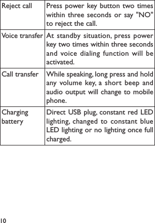 10Reject call Press power key button two times within three seconds or say &quot;NO&quot; to reject the call.Voice transfer At standby situation, press power key two times within three seconds and voice dialing function will be activated.Call transfer While speaking, long press and hold any volume key, a short beep and audio output will change to mobile phone.Charging batteryDirect USB plug, constant red LED lighting, changed to constant blue LED lighting or no lighting once full charged.