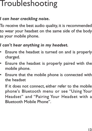 13TroubleshootingI can hear crackling noise.To receive the best audio quality, it is recommended to wear your headset on the same side of the body as your mobile phone.I can&apos;t hear anything in my headset.• Ensure the headset is turned on and is properly charged.• Ensure the headset is properly paired with the mobile phone.• Ensure that the mobile phone is connected with the headset If it does not connect, either refer to the mobile phone&apos;s Bluetooth menu or see “Using Your Headset” and “Pairing Your Headset with a Bluetooth Mobile Phone”.