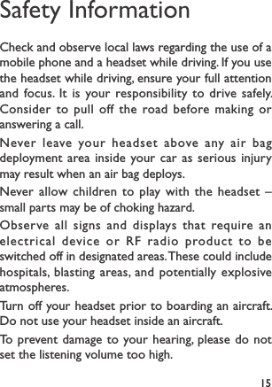 15Safety InformationCheck and observe local laws regarding the use of a mobile phone and a headset while driving. If you use the headset while driving, ensure your full attention and focus. It is your responsibility to drive safely. Consider to pull off the road before making or answering a call.Never leave your headset above any air bag deployment area inside your car as serious injury may result when an air bag deploys.Never allow children to play with the headset – small parts may be of choking hazard.Observe all signs and displays that require an electrical device or RF radio product to be switched off in designated areas. These could include hospitals, blasting areas, and potentially explosive atmospheres.Turn off your headset prior to boarding an aircraft. Do not use your headset inside an aircraft. To prevent damage to your hearing, please do not set the listening volume too high.