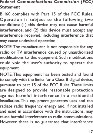 17Federal Communications Commission (FCC) StatementBH60 complies with Part 15 of the FCC Rules. Operation is subject to the following two conditions: (1) this device may not cause harmful interference, and (2) this device must accept any interference received, including interference that may cause undesired operation.NOTE: The manufacturer is not responsible for any radio or TV interference caused by unauthorized modifications to this equipment. Such modifications could void the user’s authority to operate the equipment.NOTE: This equipment has been tested and found to comply with the limits for a Class B digital device, pursuant to part 15 of the FCC Rules. These limits are designed to provide reasonable protection against harmful interference in a residential installation. This equipment generates uses and can radiate radio frequency energy and, if not installed and used in accordance with the instructions, may cause harmful interference to radio communications.  However, there is no guarantee that interference 