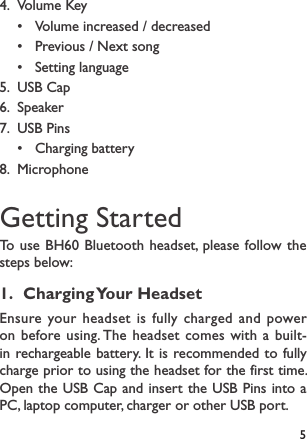 54.  Volume Key • Volume increased / decreased• Previous / Next song• Setting language5.  USB Cap6.  Speaker7.  USB Pins• Charging battery8.  MicrophoneGetting StartedTo use BH60 Bluetooth headset, please follow the steps below:1.  Charging Your  HeadsetEnsure your headset is fully charged and power on before using. The headset comes with a built-in rechargeable battery. It is recommended to fully charge prior to using the headset for the first time. Open the USB Cap and insert the USB Pins into a PC, laptop computer, charger or other USB port.
