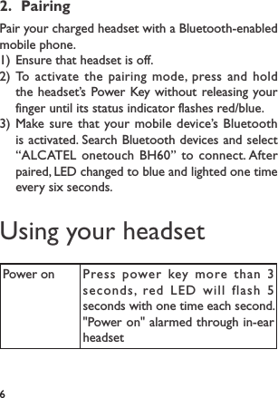 62.  PairingPair your charged headset with a Bluetooth-enabled mobile phone.1) Ensure that headset is off.2) To activate the pairing mode, press and hold the headset’s Power Key without releasing your finger until its status indicator flashes red/blue.3) Make sure that your mobile device’s Bluetooth is activated. Search Bluetooth devices and select “ALCATEL onetouch BH60” to connect. After paired, LED changed to blue and lighted one time every six seconds.Using your headsetPower on Press power key more than 3 seconds, red LED will flash 5 seconds with one time each second. &quot;Power on&quot; alarmed through in-ear headset