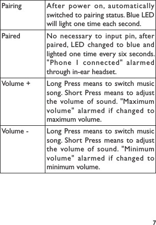 7Pairing After power on, automatically switched to pairing status. Blue LED will light one time each second.Paired No necessary to input pin, after paired, LED changed to blue and lighted one time every six seconds. &quot;Phone 1 connected&quot; alarmed through in-ear headset.Volume + Long Press means to switch music song. Short Press means to adjust the volume of sound. &quot;Maximum volume&quot; alarmed if changed to maximum volume.Volume - Long Press means to switch music song. Short Press means to adjust the volume of sound. &quot;Minimum volume&quot; alarmed if changed to minimum volume.