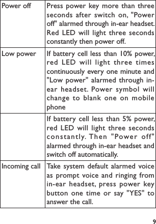 9Power off Press power key more than three seconds after switch on, &quot;Power off&quot; alarmed through in-ear headset. Red LED will light three seconds constantly then power off.Low power If battery cell less than 10% power, red LED will light three times continuously every one minute and &quot;Low power&quot; alarmed through in-ear headset. Power symbol will change to blank one on mobile phoneIf battery cell less than 5% power, red LED will light three seconds constantly. Then &quot;Power off&quot; alarmed through in-ear headset and switch off automatically.Incoming call Take system default alarmed voice as prompt voice and ringing from in-ear headset, press power key button one time or say &quot;YES&quot; to answer the call.