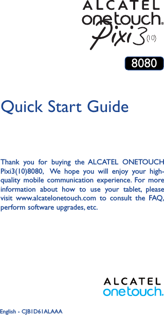 1Thank you for buying the ALCATEL ONETOUCH Pixi3(10)8080,  We hope you will enjoy your high-quality mobile communication experience. For more information about how to use your tablet, please visit www.alcatelonetouch.com to consult the FAQ, perform software upgrades, etc.Quick Start GuideEnglish - CJB1D61ALAAA108080