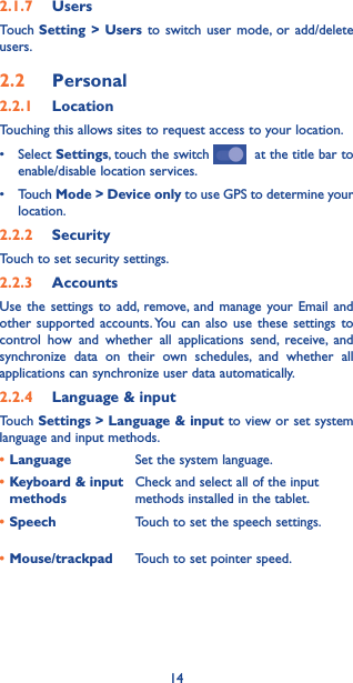 142.1.7  UsersTouch Setting &gt; Users to switch user mode, or add/delete users.2.2  Personal 2.2.1  LocationTouching this allows sites to request access to your location.• SelectSettings, touch the switch    at the title bar to enable/disable location services.• TouchMode &gt; Device only to use GPS to determine your location.2.2.2  SecurityTouch to set security settings.2.2.3  AccountsUse the settings to add, remove, and manage your Email and other supported accounts. You can also use these settings to control how and whether all applications send, receive, and synchronize data on their own schedules, and whether all applications can synchronize user data automatically.2.2.4  Language &amp; inputTouch Settings &gt; Language &amp; input to view or set system language and input methods.•Language Set the system language.•Keyboard &amp; input methodsCheck and select all of the input methods installed in the tablet.•Speech Touch to set the speech settings.•Mouse/trackpad Touch to set pointer speed.