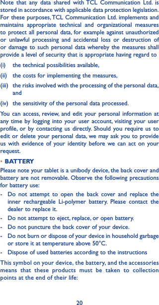 20Note that any data shared with TCL Communication Ltd. is stored in accordance with applicable data protection legislation. For these purposes, TCL Communication Ltd. implements and maintains appropriate technical and organizational measures to protect all personal data, for example against unauthorized or unlawful processing and accidental loss or destruction of or damage to such personal data whereby the measures shall provide a level of security that is appropriate having regard to (i)   the technical possibilities available, (ii)   the costs for implementing the measures, (iii)   the risks involved with the processing of the personal data, and (iv)  the sensitivity of the personal data processed. You can access, review, and edit your personal information at any time by logging into your user account, visiting your user profile, or by contacting us directly. Should you require us to edit or delete your personal data, we may ask you to provide us with evidence of your identity before we can act on your request.•BATTERYPlease note your tablet is a unibody device, the back cover and battery are not removable. Observe the following precautions for battery use:-  Do not attempt to open the back cover and replace the inner rechargeable Li-polymer battery. Please contact the dealer to replace it.-   Do not attempt to eject, replace, or open battery.-   Do not puncture the back cover of your device.-   Do not burn or dispose of your device in household garbage or store it at temperature above 50°C.-   Dispose of used batteries according to the instructionsThis symbol on your device, the battery, and the accessories means that these products must be taken to collection points at the end of their life: