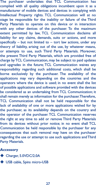 27The purchaser undertakes that TCL Communication has complied with all quality obligations incumbent upon it as a manufacturer of mobile devices and devices in complying with Intellectual Property rights. TCL Communication will at no stage be responsible for the inability or failure of the Third Party Materials to operate on this device or in interaction with any other devices of the purchaser. To the maximum extent permitted by law, TCL Communication disclaims all liability for any claims, demands, suits or actions, and more specifically – but not limited to – tort law actions, under any theory of liability, arising out of the use, by whatever means, or attempts to use, such Third Party Materials. Moreover, the present Third Party Materials, which are provided free of charge by TCL Communication, may be subject to paid updates and upgrades in the future; TCL Communication waives any responsibility regarding such additional costs, which shall be borne exclusively by the purchaser. The availability of the applications may vary depending on the countries and the operators where the device is used; in no event shall the list of possible applications and software provided with the devices be considered as an undertaking from TCL Communication; it shall remain merely as information for the purchaser. Therefore, TCL Communication shall not be held responsible for the lack of availability of one or more applications wished for by the purchaser, as its availability depends on the country and the operator of the purchaser. TCL Communication reserves the right at any time to add or remove Third Party Materials from its devices without prior notice; in no event shall TCL Communication be held responsible by the purchaser for any consequences that such removal may have on the purchaser regarding the use or attempt to use such applications and Third Party Materials.Accessory◆  Charger, 5.0VDC/2.0A◆  USB cable, 5pins micro-USB