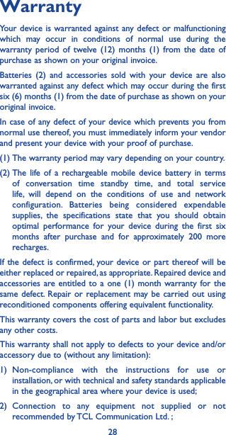 28WarrantyYour device is warranted against any defect or malfunctioning which may occur in conditions of normal use during the warranty period of twelve (12) months (1) from the date of purchase as shown on your original invoice.Batteries (2) and accessories sold with your device are also warranted against any defect which may occur during the first six (6) months (1) from the date of purchase as shown on your original invoice.In case of any defect of your device which prevents you from normal use thereof, you must immediately inform your vendor and present your device with your proof of purchase.(1) The warranty period may vary depending on your country.(2) The life of a rechargeable mobile device battery in terms of conversation time standby time, and total service life, will depend on the conditions of use and network configuration. Batteries being considered expendable supplies, the specifications state that you should obtain optimal performance for your device during the first six months after purchase and for approximately 200 more recharges.If the defect is confirmed, your device or part thereof will be either replaced or repaired, as appropriate. Repaired device and accessories are entitled to a one (1) month warranty for the same defect. Repair or replacement may be carried out using reconditioned components offering equivalent functionality.This warranty covers the cost of parts and labor but excludes any other costs.This warranty shall not apply to defects to your device and/or accessory due to (without any limitation):1) Non-compliance with the instructions for use or installation, or with technical and safety standards applicable in the geographical area where your device is used;2) Connection to any equipment not supplied or not recommended by TCL Communication Ltd. ;