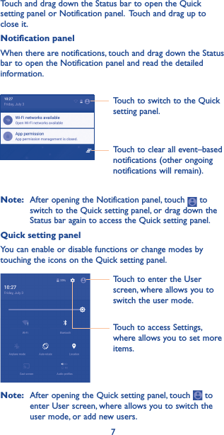 7Touch to switch to the Quick setting panel.Touch to clear all event–based notifications (other ongoing notifications will remain).Touch and drag down the Status bar to open the Quick setting panel or Notification panel.  Touch and drag up to close it. Notification panelWhen there are notifications, touch and drag down the Status bar to open the Notification panel and read the detailed information.Note:   After opening the Notification panel, touch   to switch to the Quick setting panel, or drag down the Status bar again to access the Quick setting panel.Quick setting panelYou can enable or disable functions or change modes by touching the icons on the Quick setting panel.Touch to enter the User screen, where allows you to switch the user mode.Touch to access Settings, where allows you to set more items.Note:   After opening the Quick setting panel, touch   to enter User screen, where allows you to switch the user mode, or add new users.