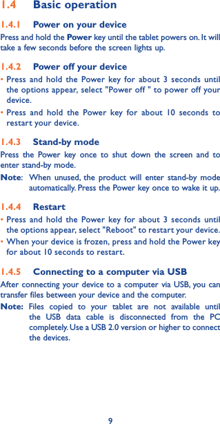91.4  Basic operation1.4.1  Power on your devicePress and hold the Power key until the tablet powers on. It will take a few seconds before the screen lights up. 1.4.2  Power off your device•Press and hold the Power key for about 3 seconds until the options appear, select &quot;Power off &quot; to power off your device. •Press and hold the Power key for about 10 seconds to restart your device. 1.4.3  Stand-by modePress the Power key once to shut down the screen and to enter stand-by mode. Note:   When unused, the product will enter stand-by mode automatically. Press the Power key once to wake it up. 1.4.4  Restart •Press and hold the Power key for about 3 seconds until the options appear, select &quot;Reboot&quot; to restart your device. •When your device is frozen, press and hold the Power key for about 10 seconds to restart. 1.4.5  Connecting to a computer via USB After connecting your device to a computer via USB, you can transfer files between your device and the computer. Note: Files copied to your tablet are not available until the USB data cable is disconnected from the PC completely. Use a USB 2.0 version or higher to connect the devices.