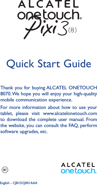 1Thank you for buying ALCATEL ONETOUCH 8070. We hope you will enjoy your high-quality mobile communication experience.For more information about how to use your tablet, please visit www.alcatelonetouch.com to download the complete user manual. From the website, you can consult the FAQ, perform software upgrades, etc.Quick Start GuideEnglish - CJB1DQ001AAA