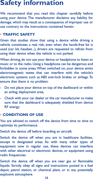 16Safety informationWe recommend that you read this chapter carefully before using your device. The manufacturer disclaims any liability for damage, which may result as a consequence of improper use or use contrary to the instructions contained herein.•TRAFFIC SAFETYGiven that studies show that using a device while driving a vehicle constitutes a real risk, even when the hands-free kit is used (car kit, headset...), drivers are requested to refrain from using their device when the vehicle is not parked.When driving, do not use your device or headphone to listen to music or to the radio. Using a headphone can be dangerous and forbidden in some areas. When switched on, your device emits electromagnetic waves that can interfere with the vehicle’s electronic systems such as ABS anti-lock brakes or airbags. To ensure that there is no problem:-   Do not place your device on top of the dashboard or within an airbag deployment area,-   Check with your car dealer or the car manufacturer to make sure that the dashboard is adequately shielded from device RF energy.•CONDITIONS OF USEYou are advised to switch off the device from time to time to optimize its performance.Switch the device off before boarding an aircraft.Switch the device off when you are in healthcare facilities, except in designated areas. As with many other types of equipment now in regular use, these devices can interfere with other electrical or electronic devices, or equipment using radio frequencies.Switch the device off when you are near gas or flammable liquids. Strictly obey all signs and instructions posted in a fuel depot, petrol station, or chemical plant, or in any potentially explosive atmosphere.