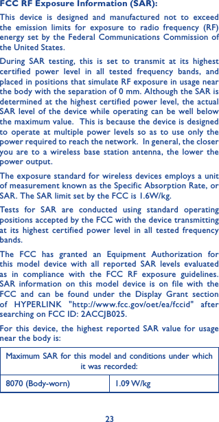 23FCC RF Exposure Information (SAR):This device is designed and manufactured not to exceed the emission limits for exposure to radio frequency (RF) energy set by the Federal Communications Commission of the United States.During SAR testing, this is set to transmit at its highest certified power level in all tested frequency bands, and placed in positions that simulate RF exposure in usage near the body with the separation of 0 mm. Although the SAR is determined at the highest certified power level, the actual SAR level of the device while operating can be well below the maximum value.  This is because the device is designed to operate at multiple power levels so as to use only the power required to reach the network.  In general, the closer you are to a wireless base station antenna, the lower the power output.The exposure standard for wireless devices employs a unit of measurement known as the Specific Absorption Rate, or SAR. The SAR limit set by the FCC is 1.6W/kg.Tests for SAR are conducted using standard operating positions accepted by the FCC with the device transmitting at its highest certified power level in all tested frequency bands.The FCC has granted an Equipment Authorization for this model device with all reported SAR levels evaluated as in compliance with the FCC RF exposure guidelines. SAR information on this model device is on file with the FCC and can be found under the Display Grant section of HYPERLINK &quot;http://www.fcc.gov/oet/ea/fccid&quot; after searching on FCC ID: 2ACCJB025.For this device, the highest reported SAR value for usage near the body is:Maximum SAR for this model and conditions under which it was recorded:8070 (Body-worn) 1.09 W/kg