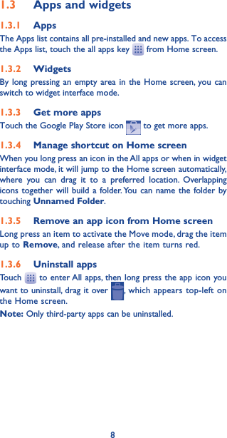 81.3  Apps and widgets1.3.1  AppsThe Apps list contains all pre-installed and new apps. To access the Apps list, touch the all apps key   from Home screen.1.3.2  WidgetsBy long pressing an empty area in the Home screen, you can switch to widget interface mode.1.3.3  Get more appsTouch the Google Play Store icon   to get more apps.1.3.4  Manage shortcut on Home screenWhen you long press an icon in the All apps or when in widget interface mode, it will jump to the Home screen automatically, where you can drag it to a preferred location. Overlapping icons together will build a folder. You can name the folder by touching Unnamed Folder.1.3.5  Remove an app icon from Home screenLong press an item to activate the Move mode, drag the item up to Remove, and release after the item turns red.1.3.6  Uninstall appsTouch   to enter All apps, then long press the app icon you want to uninstall, drag it over  , which appears top-left on the Home screen.Note: Only third-party apps can be uninstalled.