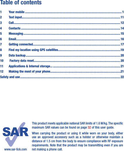 Table of contents1  Your mobile ������������������������������������������������������������������������������������������������������������������������� 12  Text input��������������������������������������������������������������������������������������������������������������������������� 113 Call ������������������������������������������������������������������������������������������������������������������������������������� 124 Contacts ���������������������������������������������������������������������������������������������������������������������������� 145 Messaging ������������������������������������������������������������������������������������������������������������������������� 156   Email ���������������������������������������������������������������������������������������������������������������������������������� 167  Getting connected ������������������������������������������������������������������������������������������������������������� 178  Find my location using GPS satellites������������������������������������������������������������������������������199  Data backup ���������������������������������������������������������������������������������������������������������������������� 2010   Factory data reset������������������������������������������������������������������������������������������������������������ 2011   Applications &amp; Internal storage��� ������������������������������������������������������������������������������������2112   Making the most of your phone����������������������������������������������������������������������������������������21Safety and use ����������������������������������������������������������������������������������������������������������������������������� 22www.sar-tick.comThis product meets applicable national SAR limits of 1.6 W/kg. The specific maximum SAR values can be found on page 32 of this user guide.When carrying the product or using it while worn on your body, either use an approved accessory such as a holster or otherwise maintain a distance of 1.5 cm from the body to ensure compliance with RF exposure requirements. Note that the product may be transmitting even if you are not making a phone call.
