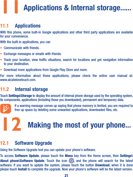 2111  Applications &amp; Internal storage��� ���11�1  ApplicationsWith this phone, some built-in Google applications and other third party applications are available for your convenience.With the built-in applications, you can• Communicate with friends.• Exchange messages or emails with friends.• Track your location, view traffic situations, search for locations and get navigation information to your destination.• Download more applications from Google Play Store and more.For more information about these applications, please check the online user manual at:  www.alcatelonetouch.com.11�2  Internal storageTouch Settings\Storage to display the amount of internal phone storage used by the operating system, its components, applications (including those you downloaded), permanent and temporary data.If a warning message comes up saying that phone memory is limited, you are required to free up space by deleting some unwanted applications, downloaded files, etc.12  Making the most of your phone���12�1  Software UpgradeUsing the Software Upgrade tool you can update your phone&apos;s software.To access Software Update, please touch the Menu key from the Home screen, then Settings\About phone\Software Update. Touch the icon  , and the phone will search for the latest software. If you want to update the system, please touch the button Download, when it is done please touch Install to complete the upgrade. Now your phone&apos;s software will be the latest version.