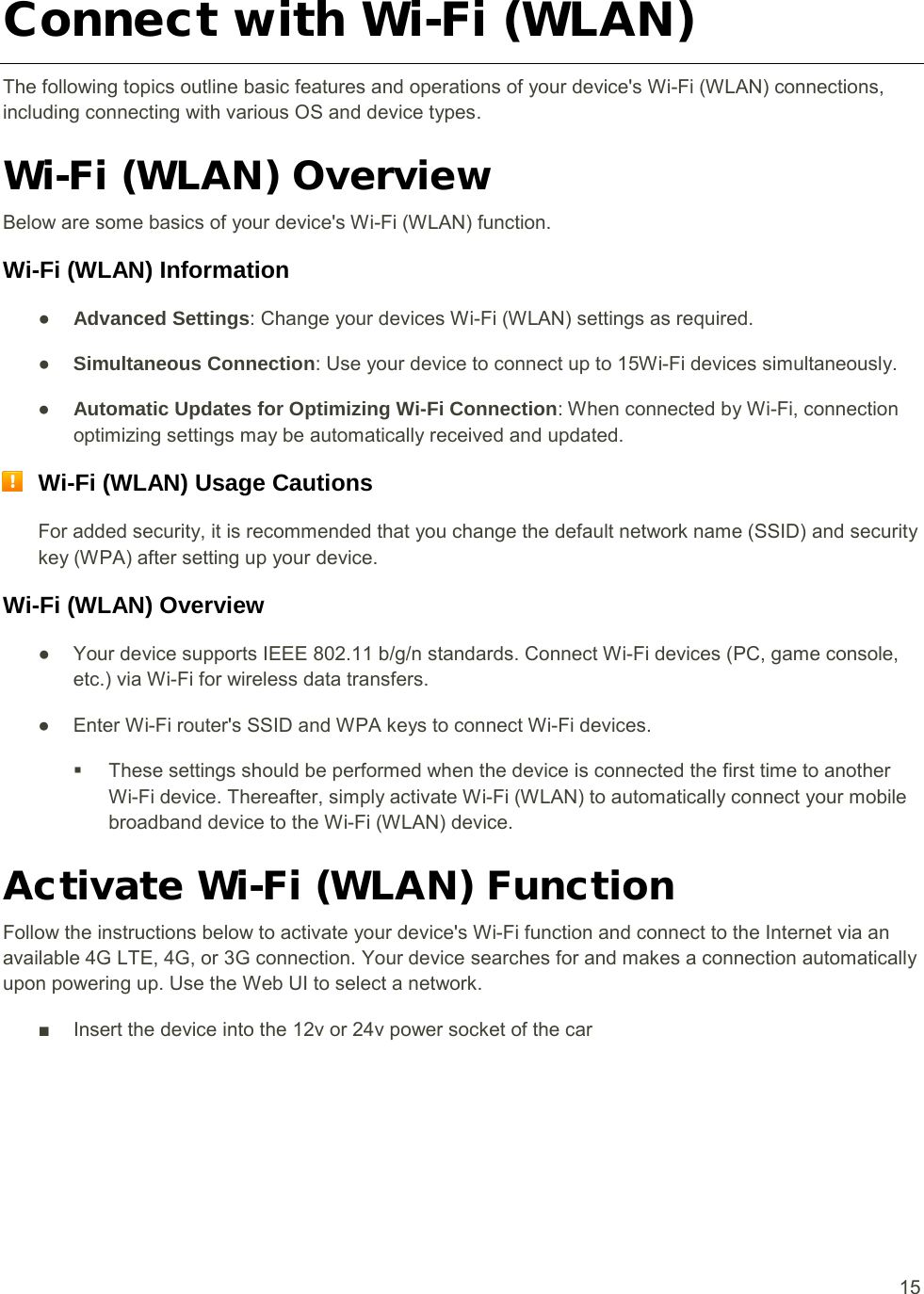  15 Connect with Wi-Fi (WLAN) The following topics outline basic features and operations of your device&apos;s Wi-Fi (WLAN) connections, including connecting with various OS and device types. Wi-Fi (WLAN) Overview Below are some basics of your device&apos;s Wi-Fi (WLAN) function. Wi-Fi (WLAN) Information ● Advanced Settings● : Change your devices Wi-Fi (WLAN) settings as required.  Simultaneous Connection● : Use your device to connect up to 15Wi-Fi devices simultaneously.  Automatic Updates for Optimizing Wi-Fi Connection: When connected by Wi-Fi, connection optimizing settings may be automatically received and updated.  Wi-Fi (WLAN) Usage Cautions For added security, it is recommended that you change the default network name (SSID) and security key (WPA) after setting up your device. Wi-Fi (WLAN) Overview  ● Your device supports IEEE 802.11 b/g/n standards. Connect Wi-Fi devices (PC, game console, etc.) via Wi-Fi for wireless data transfers. ● Enter Wi-Fi router&apos;s SSID and WPA keys to connect Wi-Fi devices.  These settings should be performed when the device is connected the first time to another Wi-Fi device. Thereafter, simply activate Wi-Fi (WLAN) to automatically connect your mobile broadband device to the Wi-Fi (WLAN) device. Activate Wi-Fi (WLAN) Function Follow the instructions below to activate your device&apos;s Wi-Fi function and connect to the Internet via an available 4G LTE, 4G, or 3G connection. Your device searches for and makes a connection automatically upon powering up. Use the Web UI to select a network. ■ Insert the device into the 12v or 24v power socket of the car 