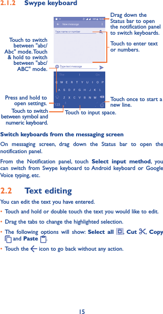 152�1�2  Swype keyboardPress and hold to open settings.Touch once to start a new line.Touch to input space.Touch to enter text or numbers.Drag down the Status bar to open the notification panel to switch keyboards.Touch to switch between symbol and numeric keyboard.Touch to switch between &quot;abc/Abc&quot;  mode. Touch &amp; hold to switch between &quot;abc/ABC&quot; mode.Switch keyboards from the messaging screenOn messaging screen, drag down the Status bar to open the notification panel.From the Notification panel, touch Select input method, you can switch from Swype keyboard to Android keyboard or Google Voice typing, etc.2�2  Text editingYou can edit the text you have entered.• Touch and hold or double touch the text you would like to edit.• Drag the tabs to change the highlighted selection.• The following options will show: Select all ,  Cut  ,  Copy  and Paste  .• Touch the   icon to go back without any action.