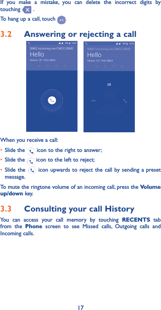 17If you make a mistake, you can delete the incorrect digits by touching   .To hang up a call, touch  .3�2  Answering or rejecting a callWhen you receive a call:• Slide the   icon to the right to answer;• Slide the   icon to the left to reject;• Slide the   icon upwards to reject the call by sending a preset message.To mute the ringtone volume of an incoming call, press the Volume up/down key.3�3  Consulting your call HistoryYou can access your call memory by touching RECENTS tab from the Phone screen to see Missed calls, Outgoing calls and Incoming calls.