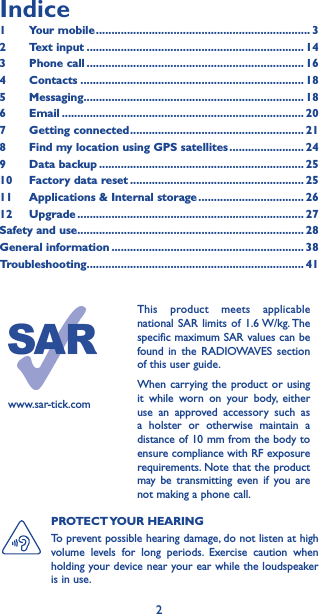 2www.sar-tick.comThis product meets applicable national SAR limits of 1.6 W/kg. The specific maximum SAR values can be found in the RADIOWAVES section of this user guide.When carrying the product or using it while worn on your body, either use an approved accessory such as a holster or otherwise maintain a distance of 10 mm from the body to ensure compliance with RF exposure requirements. Note that the product may be transmitting even if you are not making a phone call.PROTECT YOUR  HEARING To prevent possible hearing damage, do not listen at high volume levels for long periods. Exercise caution when holding your device near your ear while the loudspeaker is in use.Indice1  Your mobile ��������������������������������������������������������������������� 32  Text input ���������������������������������������������������������������������� 143  Phone call ���������������������������������������������������������������������� 164 Contacts ������������������������������������������������������������������������ 185 Messaging����������������������������������������������������������������������� 186   Email ������������������������������������������������������������������������������ 207  Getting connected �������������������������������������������������������� 218  Find my location using GPS satellites ������������������������ 249  Data backup ������������������������������������������������������������������ 2510   Factory data reset �������������������������������������������������������� 2511   Applications &amp; Internal storage ���������������������������������� 2612   Upgrade ������������������������������������������������������������������������� 27Safety and use ������������������������������������������������������������������������� 28General information �������������������������������������������������������������� 38Troubleshooting���������������������������������������������������������������������� 41