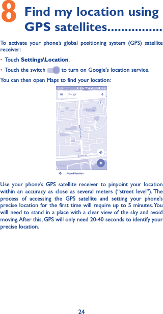 248 Find my location using GPS satellites ����������������To activate your phone’s global positioning system (GPS) satellite receiver:• Touch Settings\Location.• Touch the switch   to turn on Google&apos;s location service.You can then open Maps to find your location:Use your phone’s GPS satellite receiver to pinpoint your location within an accuracy as close as several meters (“street level”). The process of accessing the GPS satellite and setting your phone&apos;s precise location for the first time will require up to 5 minutes. You will need to stand in a place with a clear view of the sky and avoid moving. After this, GPS will only need 20-40 seconds to identify your precise location.